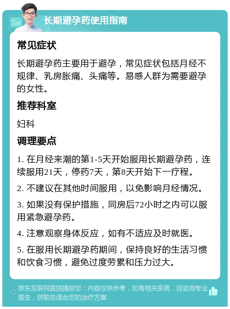 长期避孕药使用指南 常见症状 长期避孕药主要用于避孕，常见症状包括月经不规律、乳房胀痛、头痛等。易感人群为需要避孕的女性。 推荐科室 妇科 调理要点 1. 在月经来潮的第1-5天开始服用长期避孕药，连续服用21天，停药7天，第8天开始下一疗程。 2. 不建议在其他时间服用，以免影响月经情况。 3. 如果没有保护措施，同房后72小时之内可以服用紧急避孕药。 4. 注意观察身体反应，如有不适应及时就医。 5. 在服用长期避孕药期间，保持良好的生活习惯和饮食习惯，避免过度劳累和压力过大。