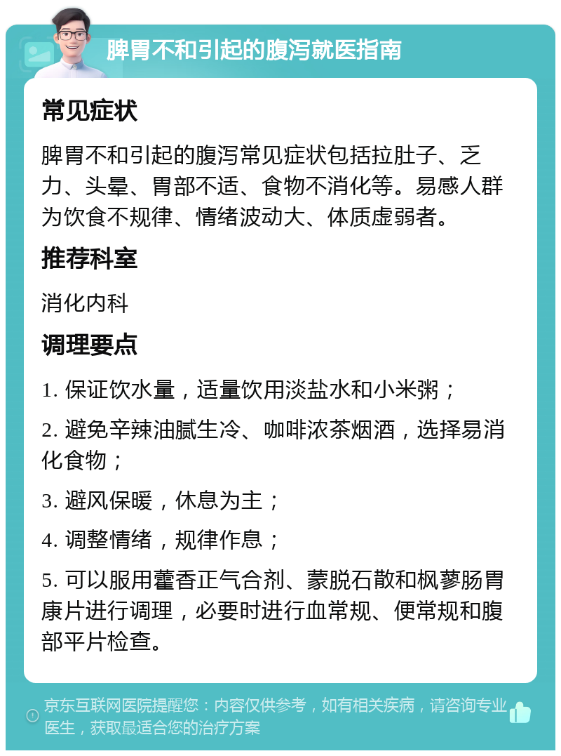 脾胃不和引起的腹泻就医指南 常见症状 脾胃不和引起的腹泻常见症状包括拉肚子、乏力、头晕、胃部不适、食物不消化等。易感人群为饮食不规律、情绪波动大、体质虚弱者。 推荐科室 消化内科 调理要点 1. 保证饮水量，适量饮用淡盐水和小米粥； 2. 避免辛辣油腻生冷、咖啡浓茶烟酒，选择易消化食物； 3. 避风保暖，休息为主； 4. 调整情绪，规律作息； 5. 可以服用藿香正气合剂、蒙脱石散和枫蓼肠胃康片进行调理，必要时进行血常规、便常规和腹部平片检查。