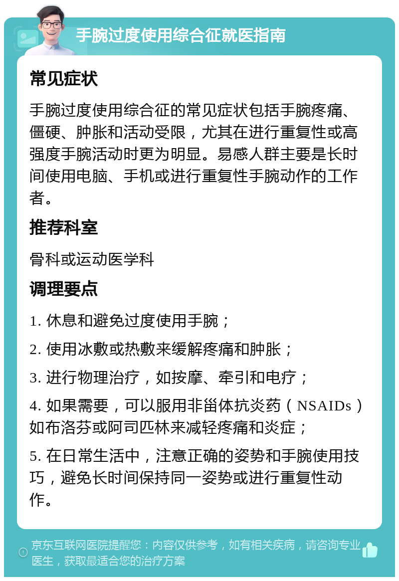 手腕过度使用综合征就医指南 常见症状 手腕过度使用综合征的常见症状包括手腕疼痛、僵硬、肿胀和活动受限，尤其在进行重复性或高强度手腕活动时更为明显。易感人群主要是长时间使用电脑、手机或进行重复性手腕动作的工作者。 推荐科室 骨科或运动医学科 调理要点 1. 休息和避免过度使用手腕； 2. 使用冰敷或热敷来缓解疼痛和肿胀； 3. 进行物理治疗，如按摩、牵引和电疗； 4. 如果需要，可以服用非甾体抗炎药（NSAIDs）如布洛芬或阿司匹林来减轻疼痛和炎症； 5. 在日常生活中，注意正确的姿势和手腕使用技巧，避免长时间保持同一姿势或进行重复性动作。