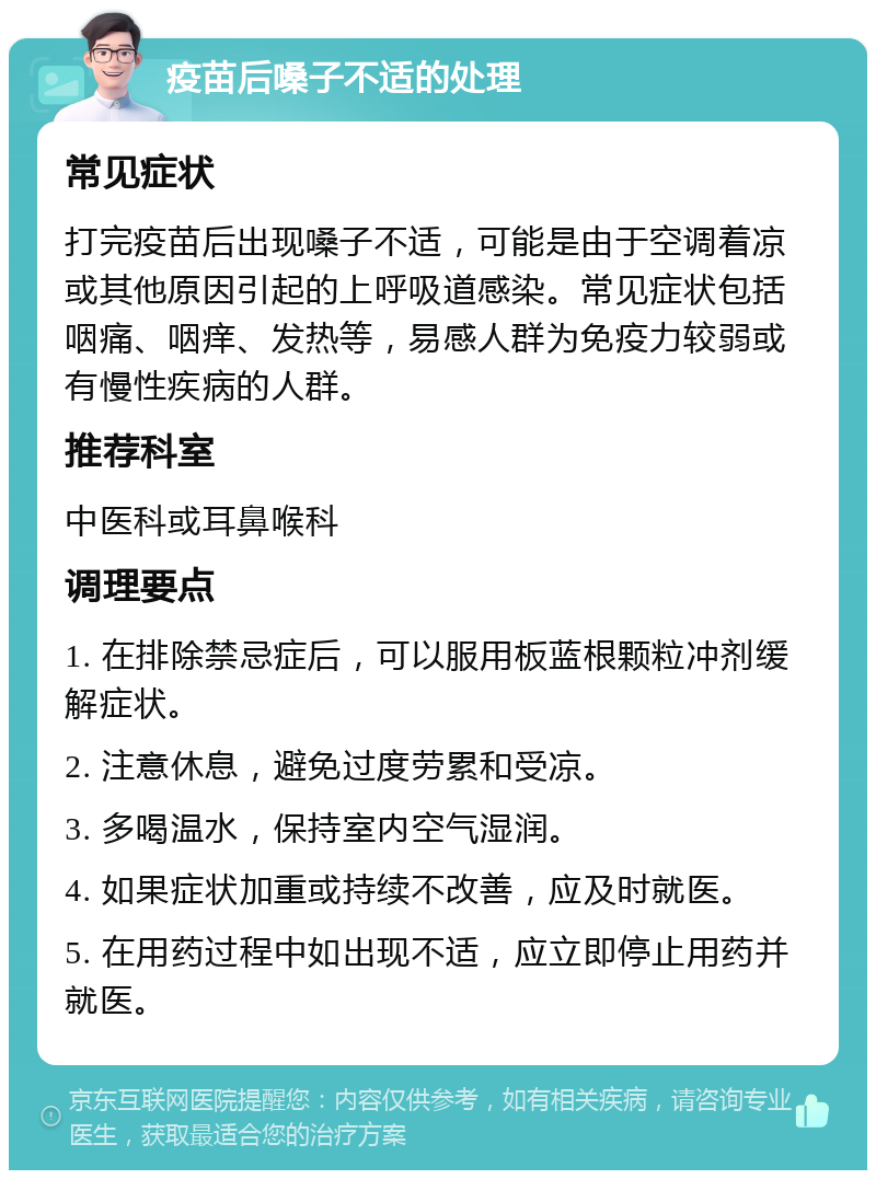 疫苗后嗓子不适的处理 常见症状 打完疫苗后出现嗓子不适，可能是由于空调着凉或其他原因引起的上呼吸道感染。常见症状包括咽痛、咽痒、发热等，易感人群为免疫力较弱或有慢性疾病的人群。 推荐科室 中医科或耳鼻喉科 调理要点 1. 在排除禁忌症后，可以服用板蓝根颗粒冲剂缓解症状。 2. 注意休息，避免过度劳累和受凉。 3. 多喝温水，保持室内空气湿润。 4. 如果症状加重或持续不改善，应及时就医。 5. 在用药过程中如出现不适，应立即停止用药并就医。