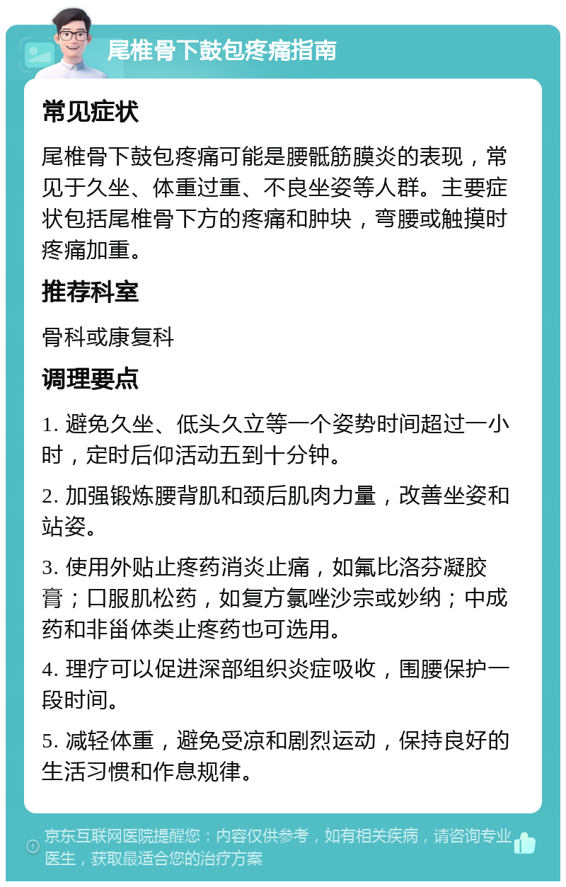 尾椎骨下鼓包疼痛指南 常见症状 尾椎骨下鼓包疼痛可能是腰骶筋膜炎的表现，常见于久坐、体重过重、不良坐姿等人群。主要症状包括尾椎骨下方的疼痛和肿块，弯腰或触摸时疼痛加重。 推荐科室 骨科或康复科 调理要点 1. 避免久坐、低头久立等一个姿势时间超过一小时，定时后仰活动五到十分钟。 2. 加强锻炼腰背肌和颈后肌肉力量，改善坐姿和站姿。 3. 使用外贴止疼药消炎止痛，如氟比洛芬凝胶膏；口服肌松药，如复方氯唑沙宗或妙纳；中成药和非甾体类止疼药也可选用。 4. 理疗可以促进深部组织炎症吸收，围腰保护一段时间。 5. 减轻体重，避免受凉和剧烈运动，保持良好的生活习惯和作息规律。