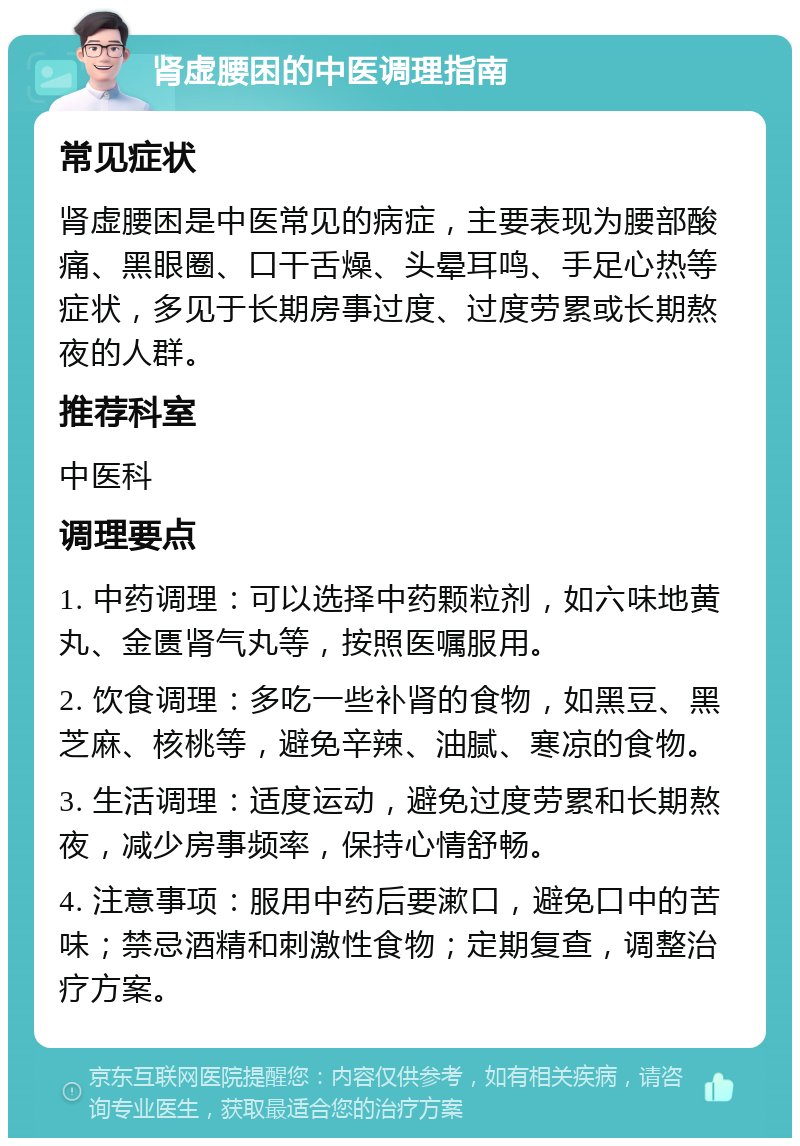 肾虚腰困的中医调理指南 常见症状 肾虚腰困是中医常见的病症，主要表现为腰部酸痛、黑眼圈、口干舌燥、头晕耳鸣、手足心热等症状，多见于长期房事过度、过度劳累或长期熬夜的人群。 推荐科室 中医科 调理要点 1. 中药调理：可以选择中药颗粒剂，如六味地黄丸、金匮肾气丸等，按照医嘱服用。 2. 饮食调理：多吃一些补肾的食物，如黑豆、黑芝麻、核桃等，避免辛辣、油腻、寒凉的食物。 3. 生活调理：适度运动，避免过度劳累和长期熬夜，减少房事频率，保持心情舒畅。 4. 注意事项：服用中药后要漱口，避免口中的苦味；禁忌酒精和刺激性食物；定期复查，调整治疗方案。