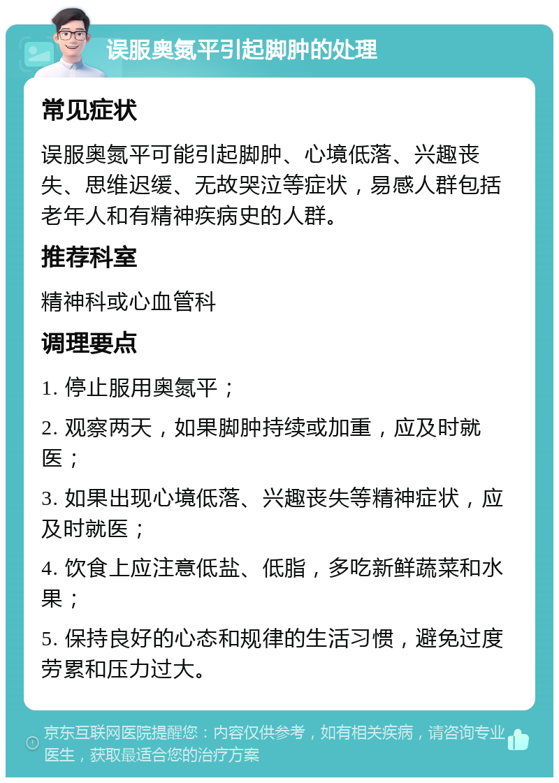 误服奥氮平引起脚肿的处理 常见症状 误服奥氮平可能引起脚肿、心境低落、兴趣丧失、思维迟缓、无故哭泣等症状，易感人群包括老年人和有精神疾病史的人群。 推荐科室 精神科或心血管科 调理要点 1. 停止服用奥氮平； 2. 观察两天，如果脚肿持续或加重，应及时就医； 3. 如果出现心境低落、兴趣丧失等精神症状，应及时就医； 4. 饮食上应注意低盐、低脂，多吃新鲜蔬菜和水果； 5. 保持良好的心态和规律的生活习惯，避免过度劳累和压力过大。