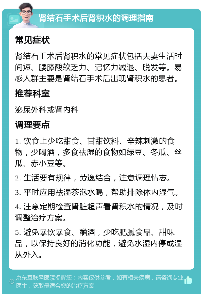 肾结石手术后肾积水的调理指南 常见症状 肾结石手术后肾积水的常见症状包括夫妻生活时间短、腰膝酸软乏力、记忆力减退、脱发等。易感人群主要是肾结石手术后出现肾积水的患者。 推荐科室 泌尿外科或肾内科 调理要点 1. 饮食上少吃甜食、甘甜饮料、辛辣刺激的食物，少喝酒，多食祛湿的食物如绿豆、冬瓜、丝瓜、赤小豆等。 2. 生活要有规律，劳逸结合，注意调理情志。 3. 平时应用祛湿茶泡水喝，帮助排除体内湿气。 4. 注意定期检查肾脏超声看肾积水的情况，及时调整治疗方案。 5. 避免暴饮暴食、酗酒，少吃肥腻食品、甜味品，以保持良好的消化功能，避免水湿内停或湿从外入。