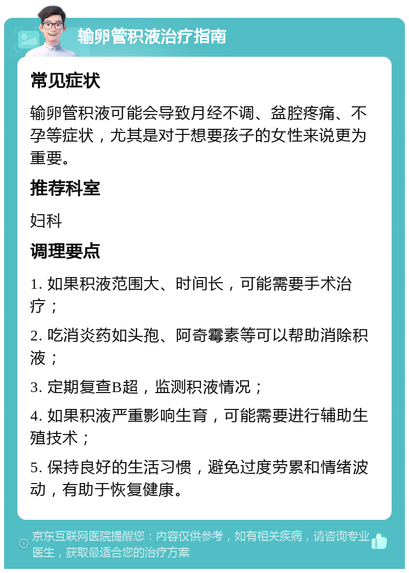 输卵管积液治疗指南 常见症状 输卵管积液可能会导致月经不调、盆腔疼痛、不孕等症状，尤其是对于想要孩子的女性来说更为重要。 推荐科室 妇科 调理要点 1. 如果积液范围大、时间长，可能需要手术治疗； 2. 吃消炎药如头孢、阿奇霉素等可以帮助消除积液； 3. 定期复查B超，监测积液情况； 4. 如果积液严重影响生育，可能需要进行辅助生殖技术； 5. 保持良好的生活习惯，避免过度劳累和情绪波动，有助于恢复健康。