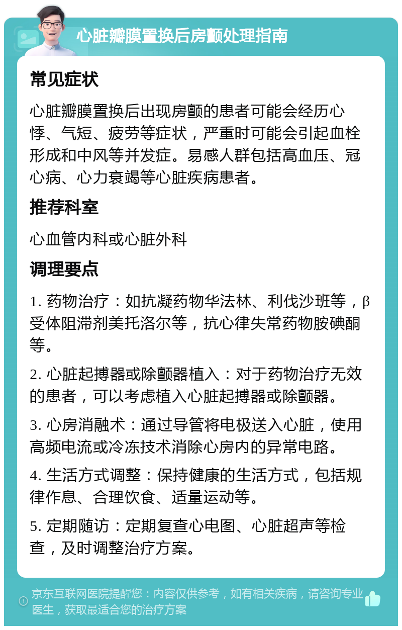 心脏瓣膜置换后房颤处理指南 常见症状 心脏瓣膜置换后出现房颤的患者可能会经历心悸、气短、疲劳等症状，严重时可能会引起血栓形成和中风等并发症。易感人群包括高血压、冠心病、心力衰竭等心脏疾病患者。 推荐科室 心血管内科或心脏外科 调理要点 1. 药物治疗：如抗凝药物华法林、利伐沙班等，β受体阻滞剂美托洛尔等，抗心律失常药物胺碘酮等。 2. 心脏起搏器或除颤器植入：对于药物治疗无效的患者，可以考虑植入心脏起搏器或除颤器。 3. 心房消融术：通过导管将电极送入心脏，使用高频电流或冷冻技术消除心房内的异常电路。 4. 生活方式调整：保持健康的生活方式，包括规律作息、合理饮食、适量运动等。 5. 定期随访：定期复查心电图、心脏超声等检查，及时调整治疗方案。