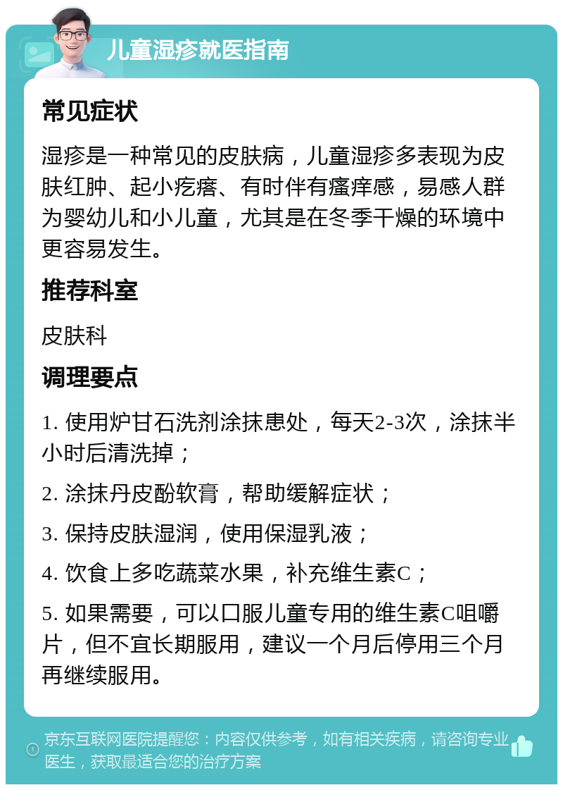 儿童湿疹就医指南 常见症状 湿疹是一种常见的皮肤病，儿童湿疹多表现为皮肤红肿、起小疙瘩、有时伴有瘙痒感，易感人群为婴幼儿和小儿童，尤其是在冬季干燥的环境中更容易发生。 推荐科室 皮肤科 调理要点 1. 使用炉甘石洗剂涂抹患处，每天2-3次，涂抹半小时后清洗掉； 2. 涂抹丹皮酚软膏，帮助缓解症状； 3. 保持皮肤湿润，使用保湿乳液； 4. 饮食上多吃蔬菜水果，补充维生素C； 5. 如果需要，可以口服儿童专用的维生素C咀嚼片，但不宜长期服用，建议一个月后停用三个月再继续服用。