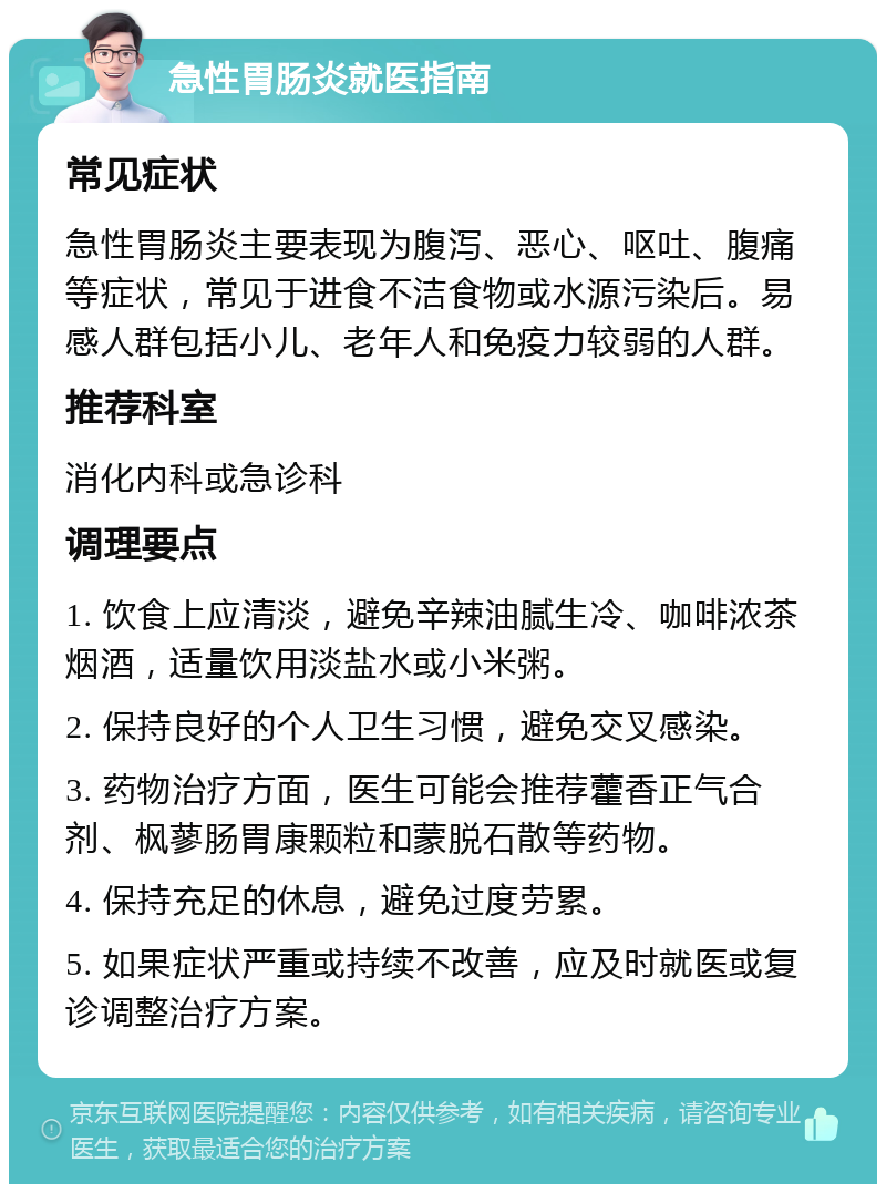 急性胃肠炎就医指南 常见症状 急性胃肠炎主要表现为腹泻、恶心、呕吐、腹痛等症状，常见于进食不洁食物或水源污染后。易感人群包括小儿、老年人和免疫力较弱的人群。 推荐科室 消化内科或急诊科 调理要点 1. 饮食上应清淡，避免辛辣油腻生冷、咖啡浓茶烟酒，适量饮用淡盐水或小米粥。 2. 保持良好的个人卫生习惯，避免交叉感染。 3. 药物治疗方面，医生可能会推荐藿香正气合剂、枫蓼肠胃康颗粒和蒙脱石散等药物。 4. 保持充足的休息，避免过度劳累。 5. 如果症状严重或持续不改善，应及时就医或复诊调整治疗方案。