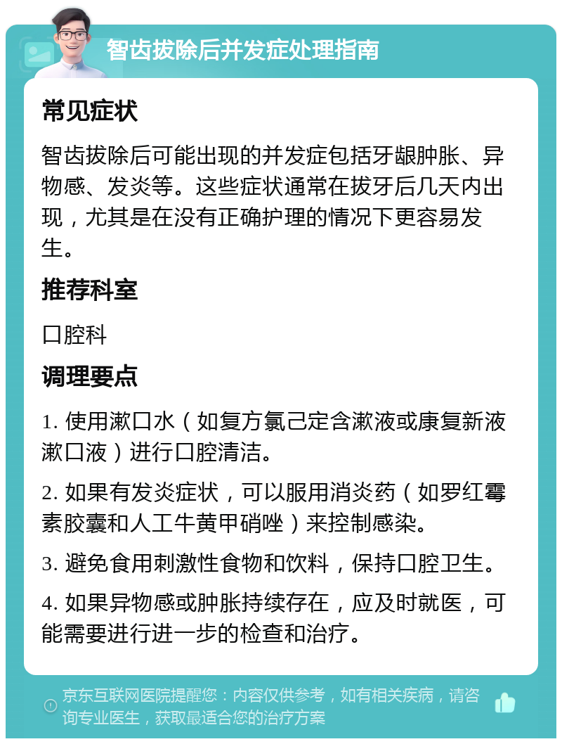 智齿拔除后并发症处理指南 常见症状 智齿拔除后可能出现的并发症包括牙龈肿胀、异物感、发炎等。这些症状通常在拔牙后几天内出现，尤其是在没有正确护理的情况下更容易发生。 推荐科室 口腔科 调理要点 1. 使用漱口水（如复方氯己定含漱液或康复新液漱口液）进行口腔清洁。 2. 如果有发炎症状，可以服用消炎药（如罗红霉素胶囊和人工牛黄甲硝唑）来控制感染。 3. 避免食用刺激性食物和饮料，保持口腔卫生。 4. 如果异物感或肿胀持续存在，应及时就医，可能需要进行进一步的检查和治疗。