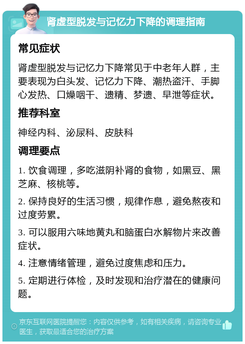 肾虚型脱发与记忆力下降的调理指南 常见症状 肾虚型脱发与记忆力下降常见于中老年人群，主要表现为白头发、记忆力下降、潮热盗汗、手脚心发热、口燥咽干、遗精、梦遗、早泄等症状。 推荐科室 神经内科、泌尿科、皮肤科 调理要点 1. 饮食调理，多吃滋阴补肾的食物，如黑豆、黑芝麻、核桃等。 2. 保持良好的生活习惯，规律作息，避免熬夜和过度劳累。 3. 可以服用六味地黄丸和脑蛋白水解物片来改善症状。 4. 注意情绪管理，避免过度焦虑和压力。 5. 定期进行体检，及时发现和治疗潜在的健康问题。