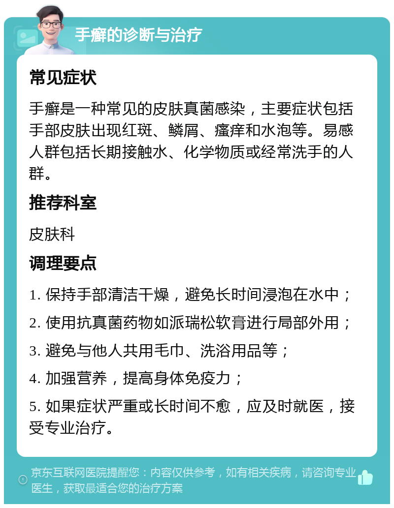 手癣的诊断与治疗 常见症状 手癣是一种常见的皮肤真菌感染，主要症状包括手部皮肤出现红斑、鳞屑、瘙痒和水泡等。易感人群包括长期接触水、化学物质或经常洗手的人群。 推荐科室 皮肤科 调理要点 1. 保持手部清洁干燥，避免长时间浸泡在水中； 2. 使用抗真菌药物如派瑞松软膏进行局部外用； 3. 避免与他人共用毛巾、洗浴用品等； 4. 加强营养，提高身体免疫力； 5. 如果症状严重或长时间不愈，应及时就医，接受专业治疗。