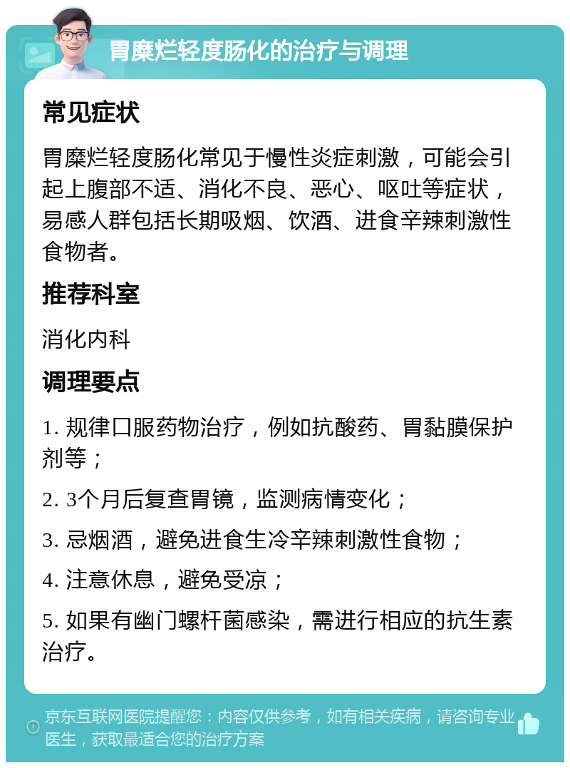 胃糜烂轻度肠化的治疗与调理 常见症状 胃糜烂轻度肠化常见于慢性炎症刺激，可能会引起上腹部不适、消化不良、恶心、呕吐等症状，易感人群包括长期吸烟、饮酒、进食辛辣刺激性食物者。 推荐科室 消化内科 调理要点 1. 规律口服药物治疗，例如抗酸药、胃黏膜保护剂等； 2. 3个月后复查胃镜，监测病情变化； 3. 忌烟酒，避免进食生冷辛辣刺激性食物； 4. 注意休息，避免受凉； 5. 如果有幽门螺杆菌感染，需进行相应的抗生素治疗。