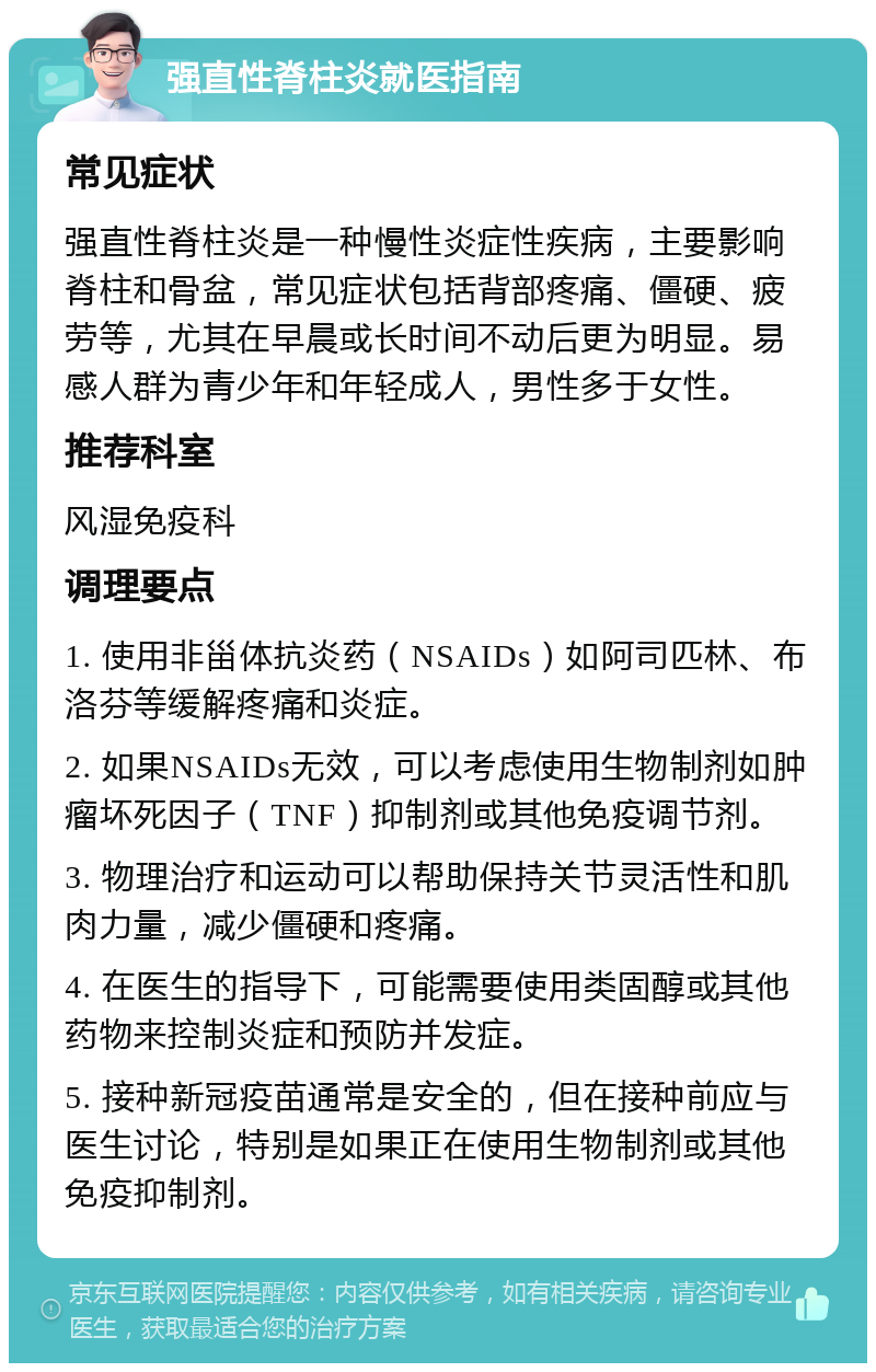 强直性脊柱炎就医指南 常见症状 强直性脊柱炎是一种慢性炎症性疾病，主要影响脊柱和骨盆，常见症状包括背部疼痛、僵硬、疲劳等，尤其在早晨或长时间不动后更为明显。易感人群为青少年和年轻成人，男性多于女性。 推荐科室 风湿免疫科 调理要点 1. 使用非甾体抗炎药（NSAIDs）如阿司匹林、布洛芬等缓解疼痛和炎症。 2. 如果NSAIDs无效，可以考虑使用生物制剂如肿瘤坏死因子（TNF）抑制剂或其他免疫调节剂。 3. 物理治疗和运动可以帮助保持关节灵活性和肌肉力量，减少僵硬和疼痛。 4. 在医生的指导下，可能需要使用类固醇或其他药物来控制炎症和预防并发症。 5. 接种新冠疫苗通常是安全的，但在接种前应与医生讨论，特别是如果正在使用生物制剂或其他免疫抑制剂。