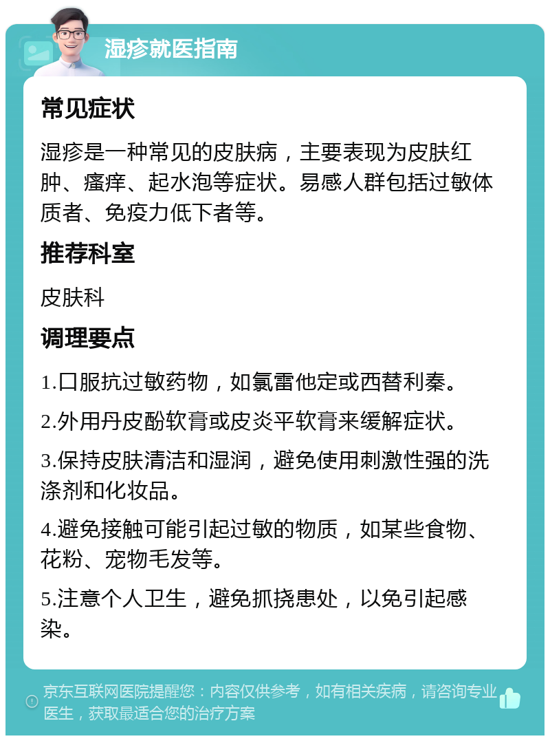 湿疹就医指南 常见症状 湿疹是一种常见的皮肤病，主要表现为皮肤红肿、瘙痒、起水泡等症状。易感人群包括过敏体质者、免疫力低下者等。 推荐科室 皮肤科 调理要点 1.口服抗过敏药物，如氯雷他定或西替利秦。 2.外用丹皮酚软膏或皮炎平软膏来缓解症状。 3.保持皮肤清洁和湿润，避免使用刺激性强的洗涤剂和化妆品。 4.避免接触可能引起过敏的物质，如某些食物、花粉、宠物毛发等。 5.注意个人卫生，避免抓挠患处，以免引起感染。