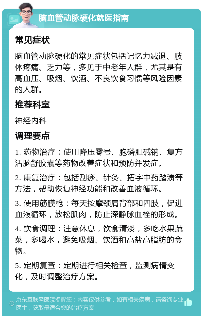 脑血管动脉硬化就医指南 常见症状 脑血管动脉硬化的常见症状包括记忆力减退、肢体疼痛、乏力等，多见于中老年人群，尤其是有高血压、吸烟、饮酒、不良饮食习惯等风险因素的人群。 推荐科室 神经内科 调理要点 1. 药物治疗：使用降压零号、胞磷胆碱钠、复方活脑舒胶囊等药物改善症状和预防并发症。 2. 康复治疗：包括刮痧、针灸、拓字中药踏渍等方法，帮助恢复神经功能和改善血液循环。 3. 使用筋膜枪：每天按摩颈肩背部和四肢，促进血液循环，放松肌肉，防止深静脉血栓的形成。 4. 饮食调理：注意休息，饮食清淡，多吃水果蔬菜，多喝水，避免吸烟、饮酒和高盐高脂肪的食物。 5. 定期复查：定期进行相关检查，监测病情变化，及时调整治疗方案。