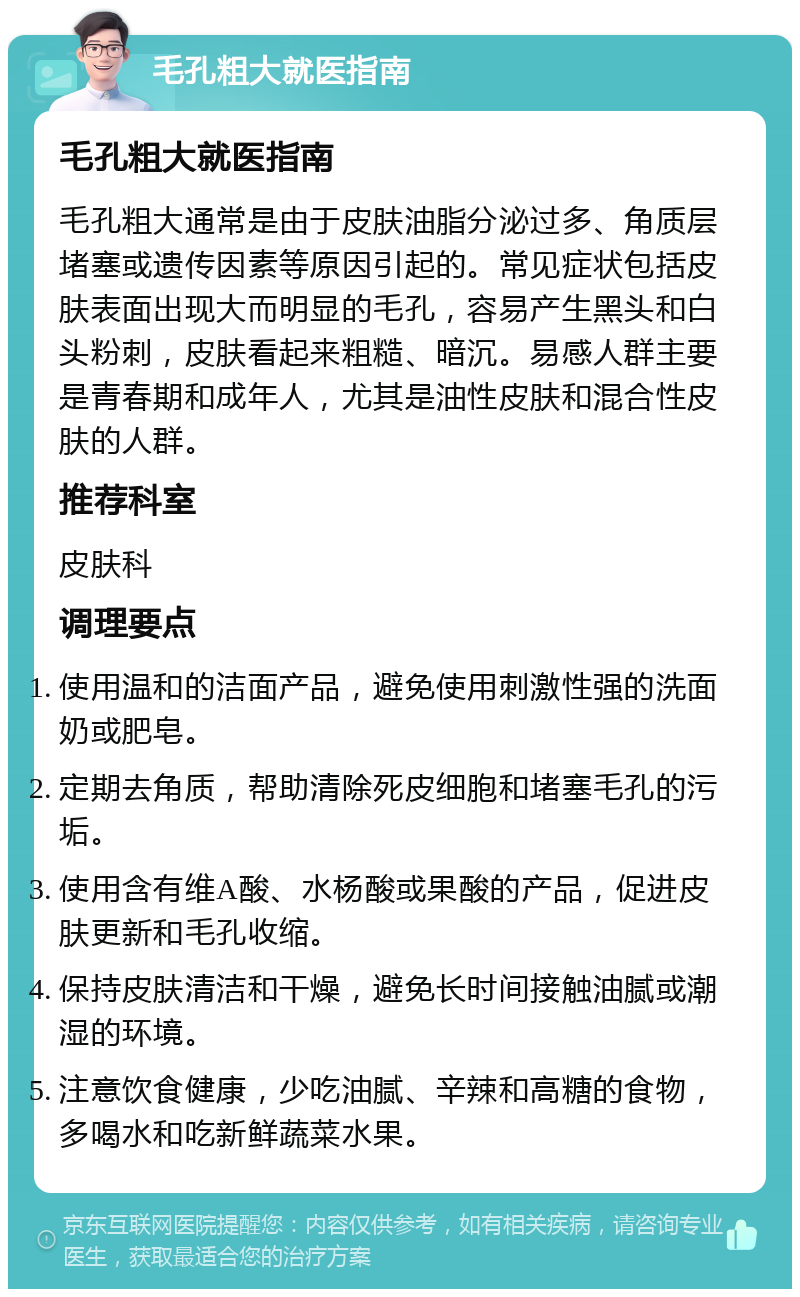 毛孔粗大就医指南 毛孔粗大就医指南 毛孔粗大通常是由于皮肤油脂分泌过多、角质层堵塞或遗传因素等原因引起的。常见症状包括皮肤表面出现大而明显的毛孔，容易产生黑头和白头粉刺，皮肤看起来粗糙、暗沉。易感人群主要是青春期和成年人，尤其是油性皮肤和混合性皮肤的人群。 推荐科室 皮肤科 调理要点 使用温和的洁面产品，避免使用刺激性强的洗面奶或肥皂。 定期去角质，帮助清除死皮细胞和堵塞毛孔的污垢。 使用含有维A酸、水杨酸或果酸的产品，促进皮肤更新和毛孔收缩。 保持皮肤清洁和干燥，避免长时间接触油腻或潮湿的环境。 注意饮食健康，少吃油腻、辛辣和高糖的食物，多喝水和吃新鲜蔬菜水果。