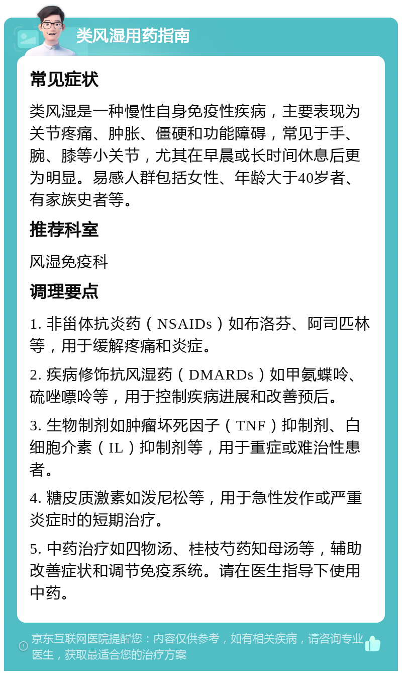 类风湿用药指南 常见症状 类风湿是一种慢性自身免疫性疾病，主要表现为关节疼痛、肿胀、僵硬和功能障碍，常见于手、腕、膝等小关节，尤其在早晨或长时间休息后更为明显。易感人群包括女性、年龄大于40岁者、有家族史者等。 推荐科室 风湿免疫科 调理要点 1. 非甾体抗炎药（NSAIDs）如布洛芬、阿司匹林等，用于缓解疼痛和炎症。 2. 疾病修饰抗风湿药（DMARDs）如甲氨蝶呤、硫唑嘌呤等，用于控制疾病进展和改善预后。 3. 生物制剂如肿瘤坏死因子（TNF）抑制剂、白细胞介素（IL）抑制剂等，用于重症或难治性患者。 4. 糖皮质激素如泼尼松等，用于急性发作或严重炎症时的短期治疗。 5. 中药治疗如四物汤、桂枝芍药知母汤等，辅助改善症状和调节免疫系统。请在医生指导下使用中药。