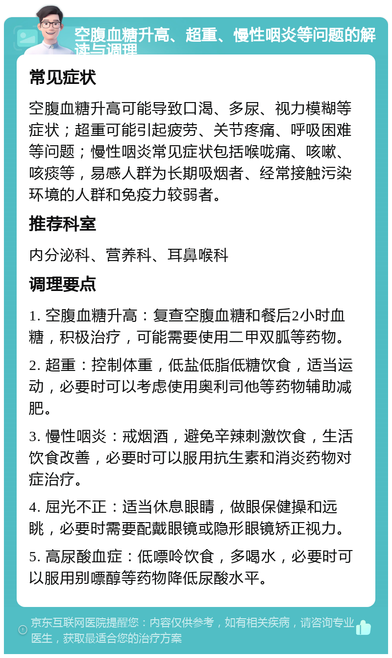 空腹血糖升高、超重、慢性咽炎等问题的解读与调理 常见症状 空腹血糖升高可能导致口渴、多尿、视力模糊等症状；超重可能引起疲劳、关节疼痛、呼吸困难等问题；慢性咽炎常见症状包括喉咙痛、咳嗽、咳痰等，易感人群为长期吸烟者、经常接触污染环境的人群和免疫力较弱者。 推荐科室 内分泌科、营养科、耳鼻喉科 调理要点 1. 空腹血糖升高：复查空腹血糖和餐后2小时血糖，积极治疗，可能需要使用二甲双胍等药物。 2. 超重：控制体重，低盐低脂低糖饮食，适当运动，必要时可以考虑使用奥利司他等药物辅助减肥。 3. 慢性咽炎：戒烟酒，避免辛辣刺激饮食，生活饮食改善，必要时可以服用抗生素和消炎药物对症治疗。 4. 屈光不正：适当休息眼睛，做眼保健操和远眺，必要时需要配戴眼镜或隐形眼镜矫正视力。 5. 高尿酸血症：低嘌呤饮食，多喝水，必要时可以服用别嘌醇等药物降低尿酸水平。