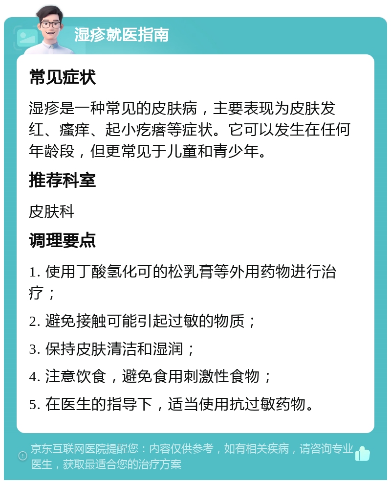 湿疹就医指南 常见症状 湿疹是一种常见的皮肤病，主要表现为皮肤发红、瘙痒、起小疙瘩等症状。它可以发生在任何年龄段，但更常见于儿童和青少年。 推荐科室 皮肤科 调理要点 1. 使用丁酸氢化可的松乳膏等外用药物进行治疗； 2. 避免接触可能引起过敏的物质； 3. 保持皮肤清洁和湿润； 4. 注意饮食，避免食用刺激性食物； 5. 在医生的指导下，适当使用抗过敏药物。