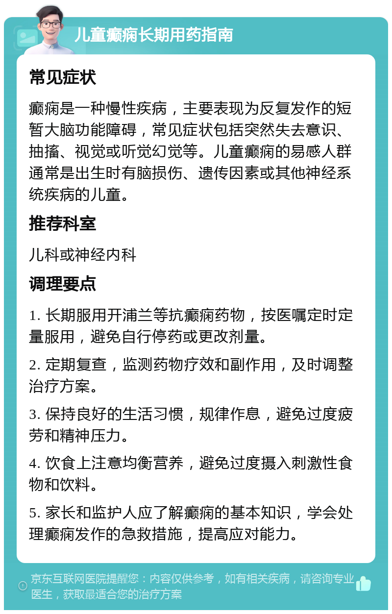 儿童癫痫长期用药指南 常见症状 癫痫是一种慢性疾病，主要表现为反复发作的短暂大脑功能障碍，常见症状包括突然失去意识、抽搐、视觉或听觉幻觉等。儿童癫痫的易感人群通常是出生时有脑损伤、遗传因素或其他神经系统疾病的儿童。 推荐科室 儿科或神经内科 调理要点 1. 长期服用开浦兰等抗癫痫药物，按医嘱定时定量服用，避免自行停药或更改剂量。 2. 定期复查，监测药物疗效和副作用，及时调整治疗方案。 3. 保持良好的生活习惯，规律作息，避免过度疲劳和精神压力。 4. 饮食上注意均衡营养，避免过度摄入刺激性食物和饮料。 5. 家长和监护人应了解癫痫的基本知识，学会处理癫痫发作的急救措施，提高应对能力。