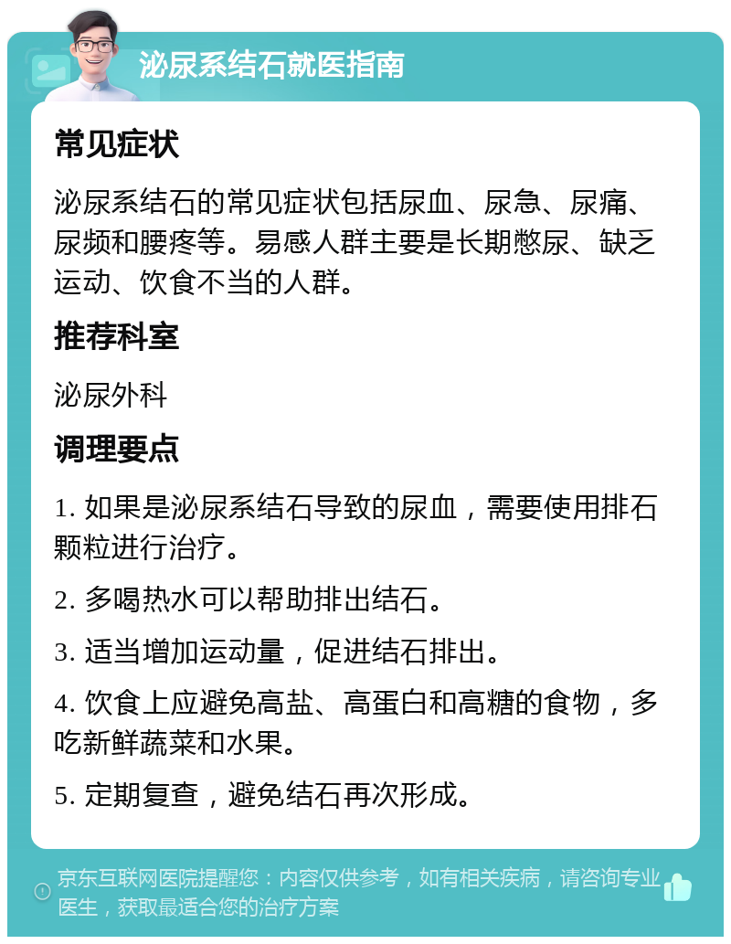 泌尿系结石就医指南 常见症状 泌尿系结石的常见症状包括尿血、尿急、尿痛、尿频和腰疼等。易感人群主要是长期憋尿、缺乏运动、饮食不当的人群。 推荐科室 泌尿外科 调理要点 1. 如果是泌尿系结石导致的尿血，需要使用排石颗粒进行治疗。 2. 多喝热水可以帮助排出结石。 3. 适当增加运动量，促进结石排出。 4. 饮食上应避免高盐、高蛋白和高糖的食物，多吃新鲜蔬菜和水果。 5. 定期复查，避免结石再次形成。