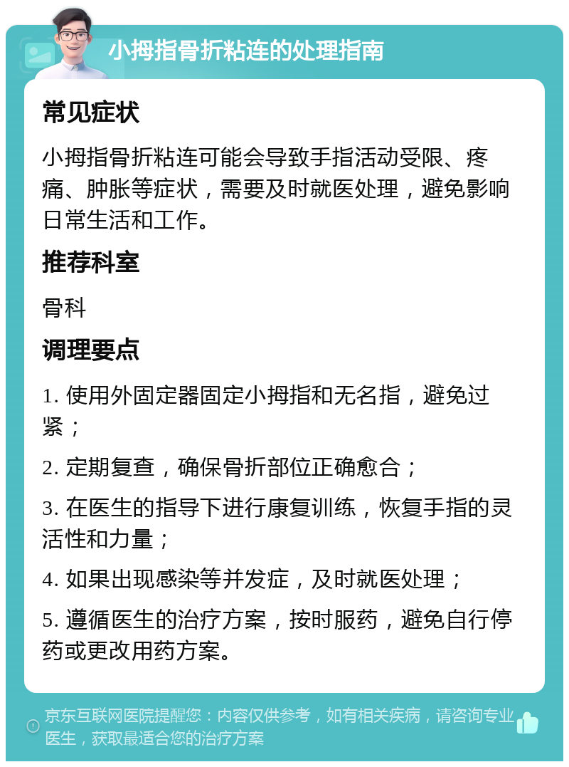 小拇指骨折粘连的处理指南 常见症状 小拇指骨折粘连可能会导致手指活动受限、疼痛、肿胀等症状，需要及时就医处理，避免影响日常生活和工作。 推荐科室 骨科 调理要点 1. 使用外固定器固定小拇指和无名指，避免过紧； 2. 定期复查，确保骨折部位正确愈合； 3. 在医生的指导下进行康复训练，恢复手指的灵活性和力量； 4. 如果出现感染等并发症，及时就医处理； 5. 遵循医生的治疗方案，按时服药，避免自行停药或更改用药方案。