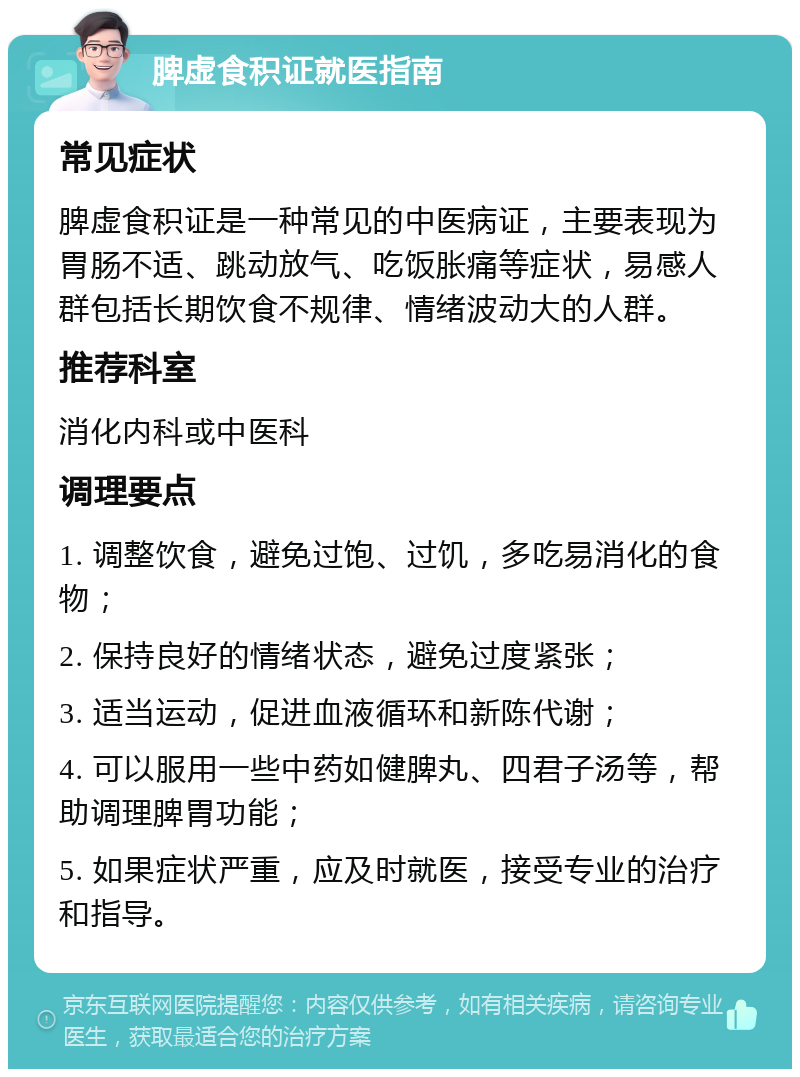 脾虚食积证就医指南 常见症状 脾虚食积证是一种常见的中医病证，主要表现为胃肠不适、跳动放气、吃饭胀痛等症状，易感人群包括长期饮食不规律、情绪波动大的人群。 推荐科室 消化内科或中医科 调理要点 1. 调整饮食，避免过饱、过饥，多吃易消化的食物； 2. 保持良好的情绪状态，避免过度紧张； 3. 适当运动，促进血液循环和新陈代谢； 4. 可以服用一些中药如健脾丸、四君子汤等，帮助调理脾胃功能； 5. 如果症状严重，应及时就医，接受专业的治疗和指导。