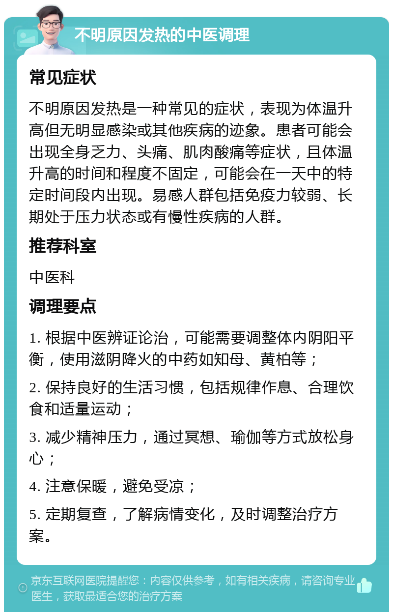 不明原因发热的中医调理 常见症状 不明原因发热是一种常见的症状，表现为体温升高但无明显感染或其他疾病的迹象。患者可能会出现全身乏力、头痛、肌肉酸痛等症状，且体温升高的时间和程度不固定，可能会在一天中的特定时间段内出现。易感人群包括免疫力较弱、长期处于压力状态或有慢性疾病的人群。 推荐科室 中医科 调理要点 1. 根据中医辨证论治，可能需要调整体内阴阳平衡，使用滋阴降火的中药如知母、黄柏等； 2. 保持良好的生活习惯，包括规律作息、合理饮食和适量运动； 3. 减少精神压力，通过冥想、瑜伽等方式放松身心； 4. 注意保暖，避免受凉； 5. 定期复查，了解病情变化，及时调整治疗方案。