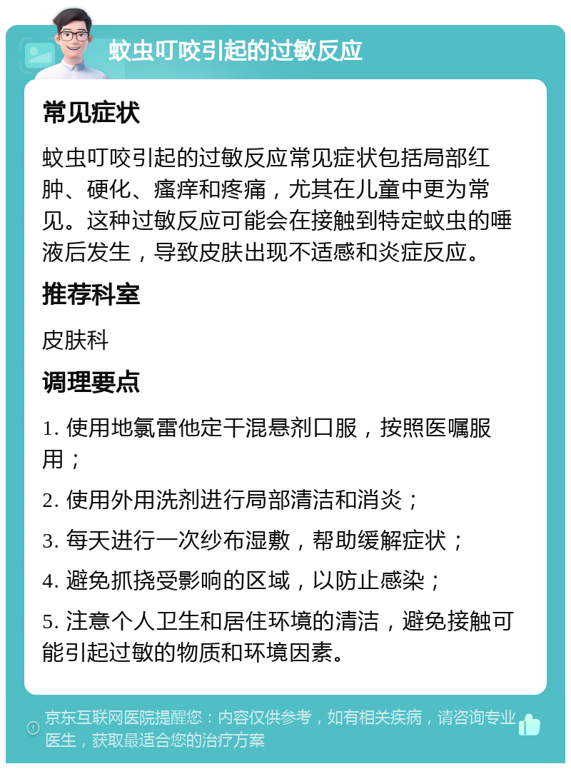 蚊虫叮咬引起的过敏反应 常见症状 蚊虫叮咬引起的过敏反应常见症状包括局部红肿、硬化、瘙痒和疼痛，尤其在儿童中更为常见。这种过敏反应可能会在接触到特定蚊虫的唾液后发生，导致皮肤出现不适感和炎症反应。 推荐科室 皮肤科 调理要点 1. 使用地氯雷他定干混悬剂口服，按照医嘱服用； 2. 使用外用洗剂进行局部清洁和消炎； 3. 每天进行一次纱布湿敷，帮助缓解症状； 4. 避免抓挠受影响的区域，以防止感染； 5. 注意个人卫生和居住环境的清洁，避免接触可能引起过敏的物质和环境因素。