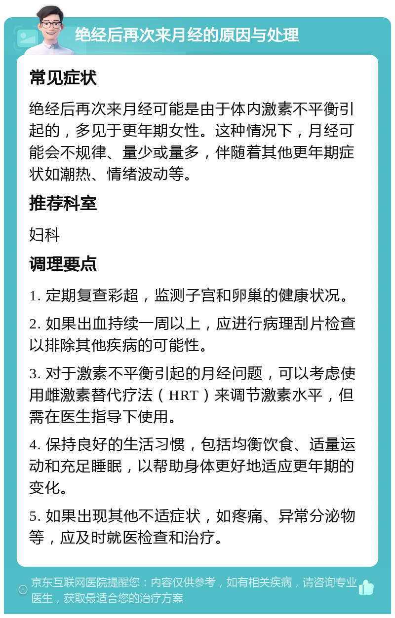 绝经后再次来月经的原因与处理 常见症状 绝经后再次来月经可能是由于体内激素不平衡引起的，多见于更年期女性。这种情况下，月经可能会不规律、量少或量多，伴随着其他更年期症状如潮热、情绪波动等。 推荐科室 妇科 调理要点 1. 定期复查彩超，监测子宫和卵巢的健康状况。 2. 如果出血持续一周以上，应进行病理刮片检查以排除其他疾病的可能性。 3. 对于激素不平衡引起的月经问题，可以考虑使用雌激素替代疗法（HRT）来调节激素水平，但需在医生指导下使用。 4. 保持良好的生活习惯，包括均衡饮食、适量运动和充足睡眠，以帮助身体更好地适应更年期的变化。 5. 如果出现其他不适症状，如疼痛、异常分泌物等，应及时就医检查和治疗。