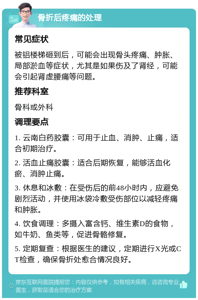 骨折后疼痛的处理 常见症状 被铝楼梯砸到后，可能会出现骨头疼痛、肿胀、局部淤血等症状，尤其是如果伤及了肾经，可能会引起肾虚腰痛等问题。 推荐科室 骨科或外科 调理要点 1. 云南白药胶囊：可用于止血、消肿、止痛，适合初期治疗。 2. 活血止痛胶囊：适合后期恢复，能够活血化瘀、消肿止痛。 3. 休息和冰敷：在受伤后的前48小时内，应避免剧烈活动，并使用冰袋冷敷受伤部位以减轻疼痛和肿胀。 4. 饮食调理：多摄入富含钙、维生素D的食物，如牛奶、鱼类等，促进骨骼修复。 5. 定期复查：根据医生的建议，定期进行X光或CT检查，确保骨折处愈合情况良好。