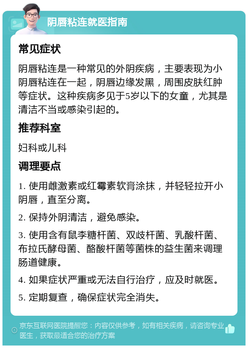 阴唇粘连就医指南 常见症状 阴唇粘连是一种常见的外阴疾病，主要表现为小阴唇粘连在一起，阴唇边缘发黑，周围皮肤红肿等症状。这种疾病多见于5岁以下的女童，尤其是清洁不当或感染引起的。 推荐科室 妇科或儿科 调理要点 1. 使用雌激素或红霉素软膏涂抹，并轻轻拉开小阴唇，直至分离。 2. 保持外阴清洁，避免感染。 3. 使用含有鼠李糖杆菌、双歧杆菌、乳酸杆菌、布拉氏酵母菌、酪酸杆菌等菌株的益生菌来调理肠道健康。 4. 如果症状严重或无法自行治疗，应及时就医。 5. 定期复查，确保症状完全消失。