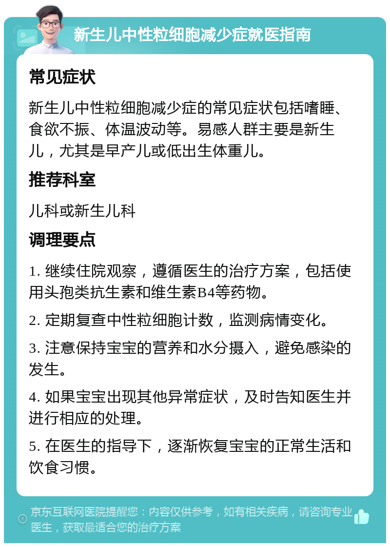 新生儿中性粒细胞减少症就医指南 常见症状 新生儿中性粒细胞减少症的常见症状包括嗜睡、食欲不振、体温波动等。易感人群主要是新生儿，尤其是早产儿或低出生体重儿。 推荐科室 儿科或新生儿科 调理要点 1. 继续住院观察，遵循医生的治疗方案，包括使用头孢类抗生素和维生素B4等药物。 2. 定期复查中性粒细胞计数，监测病情变化。 3. 注意保持宝宝的营养和水分摄入，避免感染的发生。 4. 如果宝宝出现其他异常症状，及时告知医生并进行相应的处理。 5. 在医生的指导下，逐渐恢复宝宝的正常生活和饮食习惯。