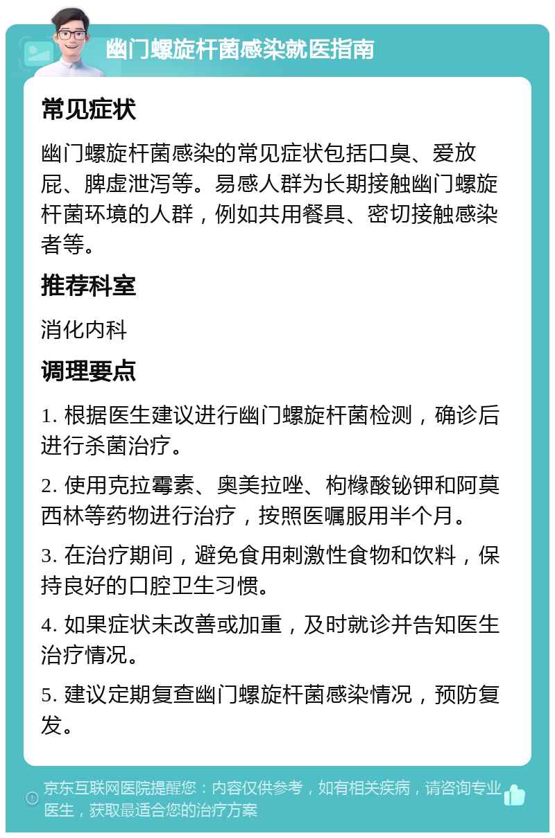 幽门螺旋杆菌感染就医指南 常见症状 幽门螺旋杆菌感染的常见症状包括口臭、爱放屁、脾虚泄泻等。易感人群为长期接触幽门螺旋杆菌环境的人群，例如共用餐具、密切接触感染者等。 推荐科室 消化内科 调理要点 1. 根据医生建议进行幽门螺旋杆菌检测，确诊后进行杀菌治疗。 2. 使用克拉霉素、奥美拉唑、枸橼酸铋钾和阿莫西林等药物进行治疗，按照医嘱服用半个月。 3. 在治疗期间，避免食用刺激性食物和饮料，保持良好的口腔卫生习惯。 4. 如果症状未改善或加重，及时就诊并告知医生治疗情况。 5. 建议定期复查幽门螺旋杆菌感染情况，预防复发。