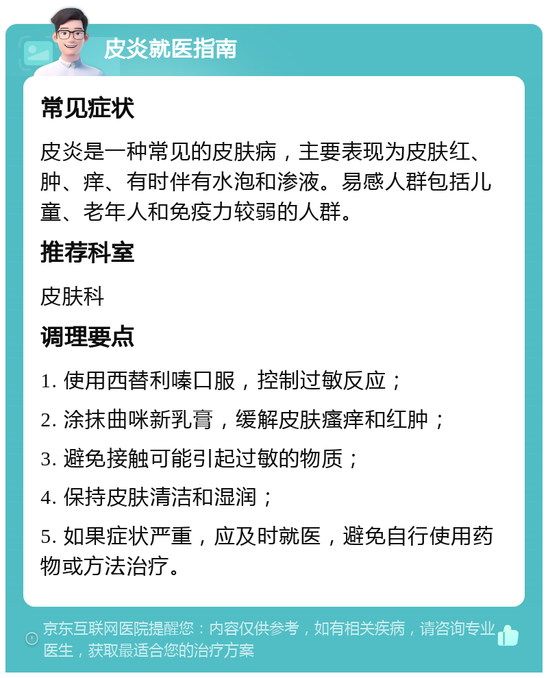 皮炎就医指南 常见症状 皮炎是一种常见的皮肤病，主要表现为皮肤红、肿、痒、有时伴有水泡和渗液。易感人群包括儿童、老年人和免疫力较弱的人群。 推荐科室 皮肤科 调理要点 1. 使用西替利嗪口服，控制过敏反应； 2. 涂抹曲咪新乳膏，缓解皮肤瘙痒和红肿； 3. 避免接触可能引起过敏的物质； 4. 保持皮肤清洁和湿润； 5. 如果症状严重，应及时就医，避免自行使用药物或方法治疗。