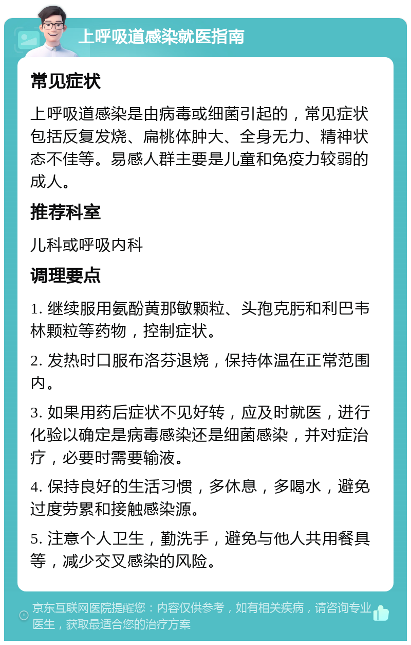 上呼吸道感染就医指南 常见症状 上呼吸道感染是由病毒或细菌引起的，常见症状包括反复发烧、扁桃体肿大、全身无力、精神状态不佳等。易感人群主要是儿童和免疫力较弱的成人。 推荐科室 儿科或呼吸内科 调理要点 1. 继续服用氨酚黄那敏颗粒、头孢克肟和利巴韦林颗粒等药物，控制症状。 2. 发热时口服布洛芬退烧，保持体温在正常范围内。 3. 如果用药后症状不见好转，应及时就医，进行化验以确定是病毒感染还是细菌感染，并对症治疗，必要时需要输液。 4. 保持良好的生活习惯，多休息，多喝水，避免过度劳累和接触感染源。 5. 注意个人卫生，勤洗手，避免与他人共用餐具等，减少交叉感染的风险。