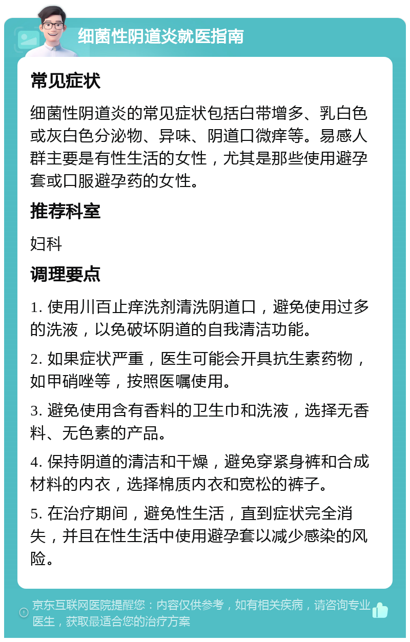 细菌性阴道炎就医指南 常见症状 细菌性阴道炎的常见症状包括白带增多、乳白色或灰白色分泌物、异味、阴道口微痒等。易感人群主要是有性生活的女性，尤其是那些使用避孕套或口服避孕药的女性。 推荐科室 妇科 调理要点 1. 使用川百止痒洗剂清洗阴道口，避免使用过多的洗液，以免破坏阴道的自我清洁功能。 2. 如果症状严重，医生可能会开具抗生素药物，如甲硝唑等，按照医嘱使用。 3. 避免使用含有香料的卫生巾和洗液，选择无香料、无色素的产品。 4. 保持阴道的清洁和干燥，避免穿紧身裤和合成材料的内衣，选择棉质内衣和宽松的裤子。 5. 在治疗期间，避免性生活，直到症状完全消失，并且在性生活中使用避孕套以减少感染的风险。