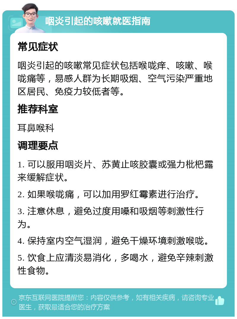 咽炎引起的咳嗽就医指南 常见症状 咽炎引起的咳嗽常见症状包括喉咙痒、咳嗽、喉咙痛等，易感人群为长期吸烟、空气污染严重地区居民、免疫力较低者等。 推荐科室 耳鼻喉科 调理要点 1. 可以服用咽炎片、苏黄止咳胶囊或强力枇杷露来缓解症状。 2. 如果喉咙痛，可以加用罗红霉素进行治疗。 3. 注意休息，避免过度用嗓和吸烟等刺激性行为。 4. 保持室内空气湿润，避免干燥环境刺激喉咙。 5. 饮食上应清淡易消化，多喝水，避免辛辣刺激性食物。