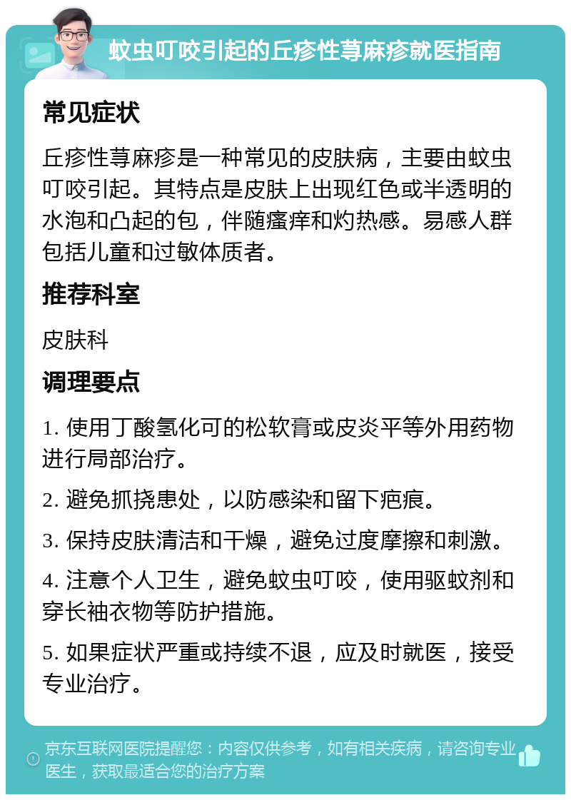 蚊虫叮咬引起的丘疹性荨麻疹就医指南 常见症状 丘疹性荨麻疹是一种常见的皮肤病，主要由蚊虫叮咬引起。其特点是皮肤上出现红色或半透明的水泡和凸起的包，伴随瘙痒和灼热感。易感人群包括儿童和过敏体质者。 推荐科室 皮肤科 调理要点 1. 使用丁酸氢化可的松软膏或皮炎平等外用药物进行局部治疗。 2. 避免抓挠患处，以防感染和留下疤痕。 3. 保持皮肤清洁和干燥，避免过度摩擦和刺激。 4. 注意个人卫生，避免蚊虫叮咬，使用驱蚊剂和穿长袖衣物等防护措施。 5. 如果症状严重或持续不退，应及时就医，接受专业治疗。