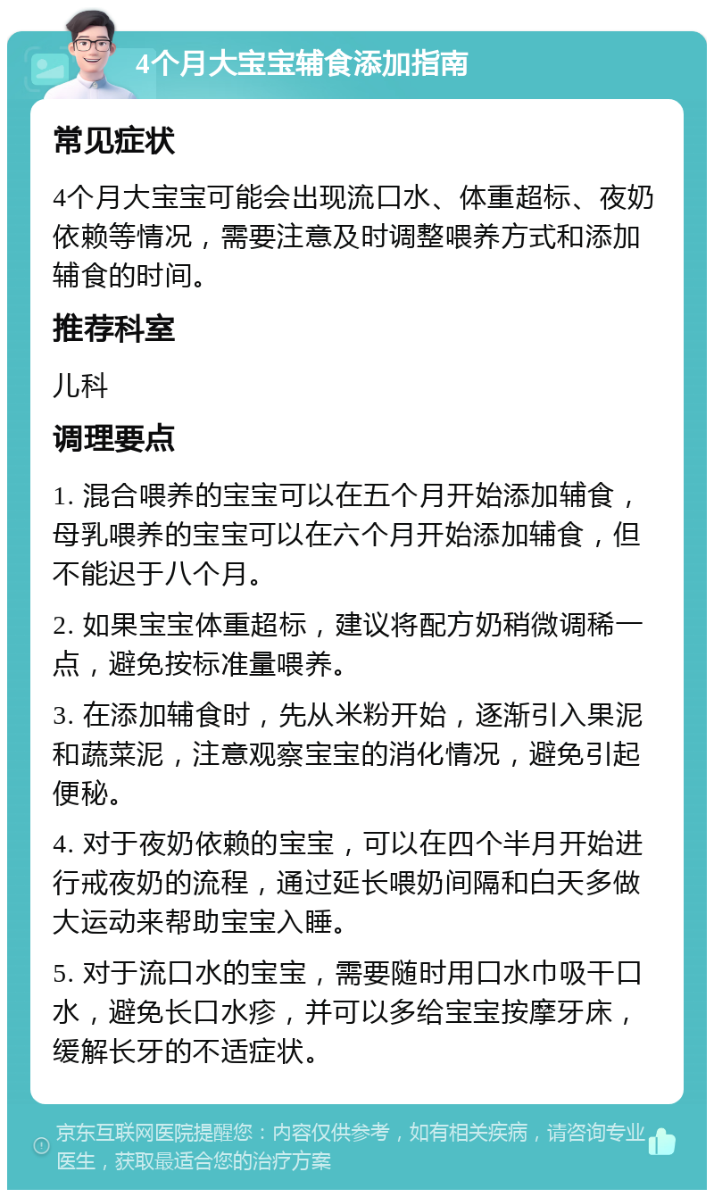 4个月大宝宝辅食添加指南 常见症状 4个月大宝宝可能会出现流口水、体重超标、夜奶依赖等情况，需要注意及时调整喂养方式和添加辅食的时间。 推荐科室 儿科 调理要点 1. 混合喂养的宝宝可以在五个月开始添加辅食，母乳喂养的宝宝可以在六个月开始添加辅食，但不能迟于八个月。 2. 如果宝宝体重超标，建议将配方奶稍微调稀一点，避免按标准量喂养。 3. 在添加辅食时，先从米粉开始，逐渐引入果泥和蔬菜泥，注意观察宝宝的消化情况，避免引起便秘。 4. 对于夜奶依赖的宝宝，可以在四个半月开始进行戒夜奶的流程，通过延长喂奶间隔和白天多做大运动来帮助宝宝入睡。 5. 对于流口水的宝宝，需要随时用口水巾吸干口水，避免长口水疹，并可以多给宝宝按摩牙床，缓解长牙的不适症状。