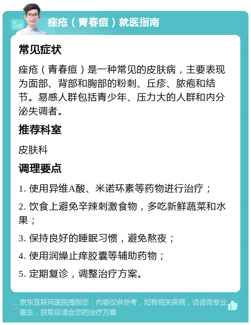 痤疮（青春痘）就医指南 常见症状 痤疮（青春痘）是一种常见的皮肤病，主要表现为面部、背部和胸部的粉刺、丘疹、脓疱和结节。易感人群包括青少年、压力大的人群和内分泌失调者。 推荐科室 皮肤科 调理要点 1. 使用异维A酸、米诺环素等药物进行治疗； 2. 饮食上避免辛辣刺激食物，多吃新鲜蔬菜和水果； 3. 保持良好的睡眠习惯，避免熬夜； 4. 使用润燥止痒胶囊等辅助药物； 5. 定期复诊，调整治疗方案。