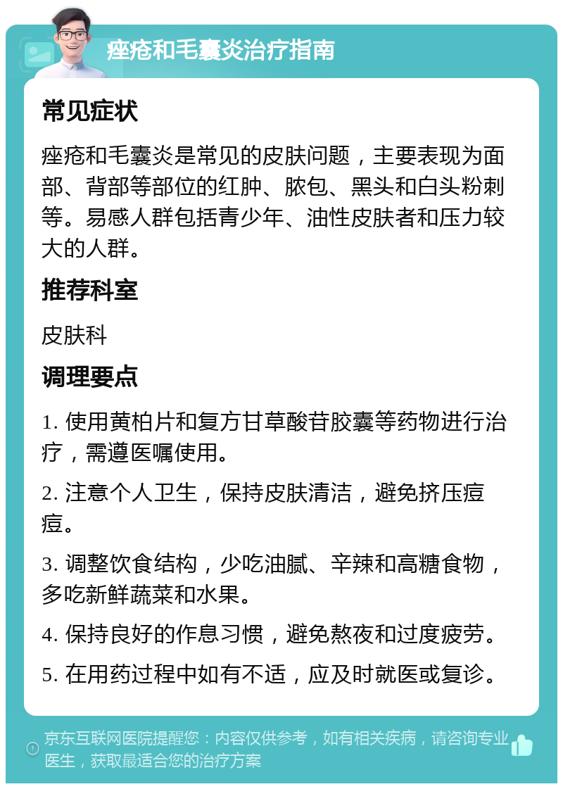 痤疮和毛囊炎治疗指南 常见症状 痤疮和毛囊炎是常见的皮肤问题，主要表现为面部、背部等部位的红肿、脓包、黑头和白头粉刺等。易感人群包括青少年、油性皮肤者和压力较大的人群。 推荐科室 皮肤科 调理要点 1. 使用黄柏片和复方甘草酸苷胶囊等药物进行治疗，需遵医嘱使用。 2. 注意个人卫生，保持皮肤清洁，避免挤压痘痘。 3. 调整饮食结构，少吃油腻、辛辣和高糖食物，多吃新鲜蔬菜和水果。 4. 保持良好的作息习惯，避免熬夜和过度疲劳。 5. 在用药过程中如有不适，应及时就医或复诊。