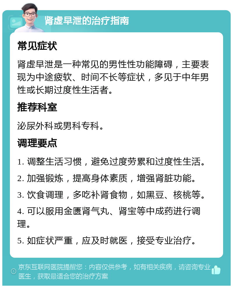 肾虚早泄的治疗指南 常见症状 肾虚早泄是一种常见的男性性功能障碍，主要表现为中途疲软、时间不长等症状，多见于中年男性或长期过度性生活者。 推荐科室 泌尿外科或男科专科。 调理要点 1. 调整生活习惯，避免过度劳累和过度性生活。 2. 加强锻炼，提高身体素质，增强肾脏功能。 3. 饮食调理，多吃补肾食物，如黑豆、核桃等。 4. 可以服用金匮肾气丸、肾宝等中成药进行调理。 5. 如症状严重，应及时就医，接受专业治疗。