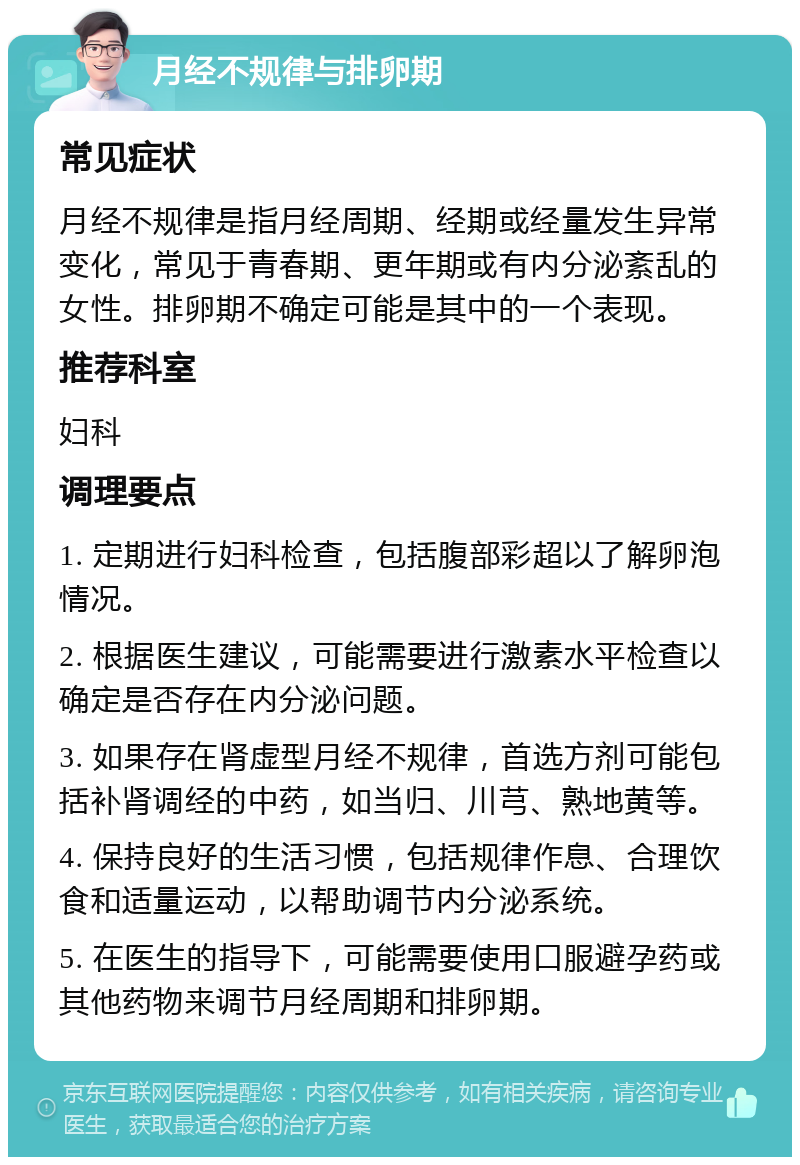 月经不规律与排卵期 常见症状 月经不规律是指月经周期、经期或经量发生异常变化，常见于青春期、更年期或有内分泌紊乱的女性。排卵期不确定可能是其中的一个表现。 推荐科室 妇科 调理要点 1. 定期进行妇科检查，包括腹部彩超以了解卵泡情况。 2. 根据医生建议，可能需要进行激素水平检查以确定是否存在内分泌问题。 3. 如果存在肾虚型月经不规律，首选方剂可能包括补肾调经的中药，如当归、川芎、熟地黄等。 4. 保持良好的生活习惯，包括规律作息、合理饮食和适量运动，以帮助调节内分泌系统。 5. 在医生的指导下，可能需要使用口服避孕药或其他药物来调节月经周期和排卵期。