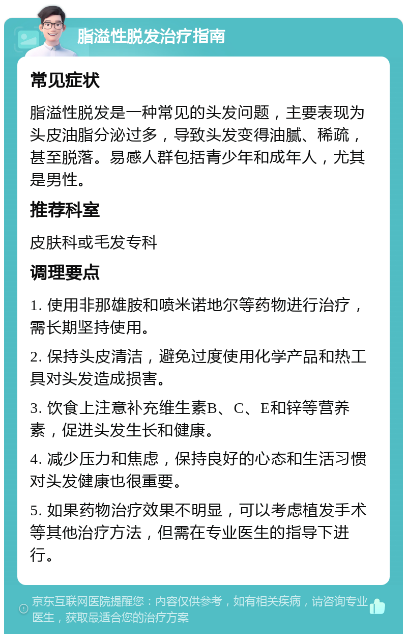 脂溢性脱发治疗指南 常见症状 脂溢性脱发是一种常见的头发问题，主要表现为头皮油脂分泌过多，导致头发变得油腻、稀疏，甚至脱落。易感人群包括青少年和成年人，尤其是男性。 推荐科室 皮肤科或毛发专科 调理要点 1. 使用非那雄胺和喷米诺地尔等药物进行治疗，需长期坚持使用。 2. 保持头皮清洁，避免过度使用化学产品和热工具对头发造成损害。 3. 饮食上注意补充维生素B、C、E和锌等营养素，促进头发生长和健康。 4. 减少压力和焦虑，保持良好的心态和生活习惯对头发健康也很重要。 5. 如果药物治疗效果不明显，可以考虑植发手术等其他治疗方法，但需在专业医生的指导下进行。