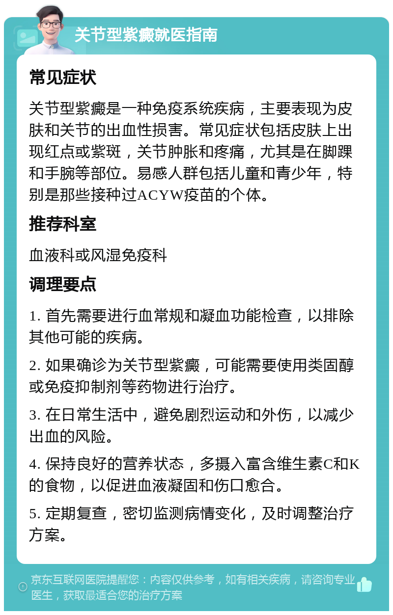 关节型紫癜就医指南 常见症状 关节型紫癜是一种免疫系统疾病，主要表现为皮肤和关节的出血性损害。常见症状包括皮肤上出现红点或紫斑，关节肿胀和疼痛，尤其是在脚踝和手腕等部位。易感人群包括儿童和青少年，特别是那些接种过ACYW疫苗的个体。 推荐科室 血液科或风湿免疫科 调理要点 1. 首先需要进行血常规和凝血功能检查，以排除其他可能的疾病。 2. 如果确诊为关节型紫癜，可能需要使用类固醇或免疫抑制剂等药物进行治疗。 3. 在日常生活中，避免剧烈运动和外伤，以减少出血的风险。 4. 保持良好的营养状态，多摄入富含维生素C和K的食物，以促进血液凝固和伤口愈合。 5. 定期复查，密切监测病情变化，及时调整治疗方案。