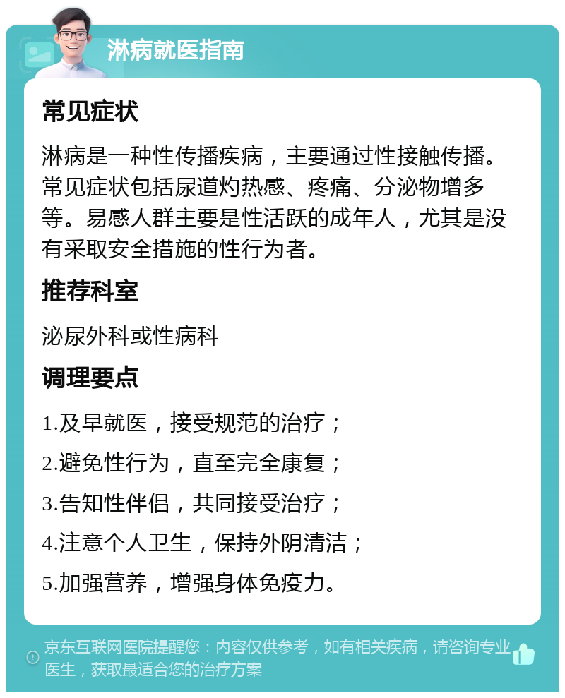 淋病就医指南 常见症状 淋病是一种性传播疾病，主要通过性接触传播。常见症状包括尿道灼热感、疼痛、分泌物增多等。易感人群主要是性活跃的成年人，尤其是没有采取安全措施的性行为者。 推荐科室 泌尿外科或性病科 调理要点 1.及早就医，接受规范的治疗； 2.避免性行为，直至完全康复； 3.告知性伴侣，共同接受治疗； 4.注意个人卫生，保持外阴清洁； 5.加强营养，增强身体免疫力。