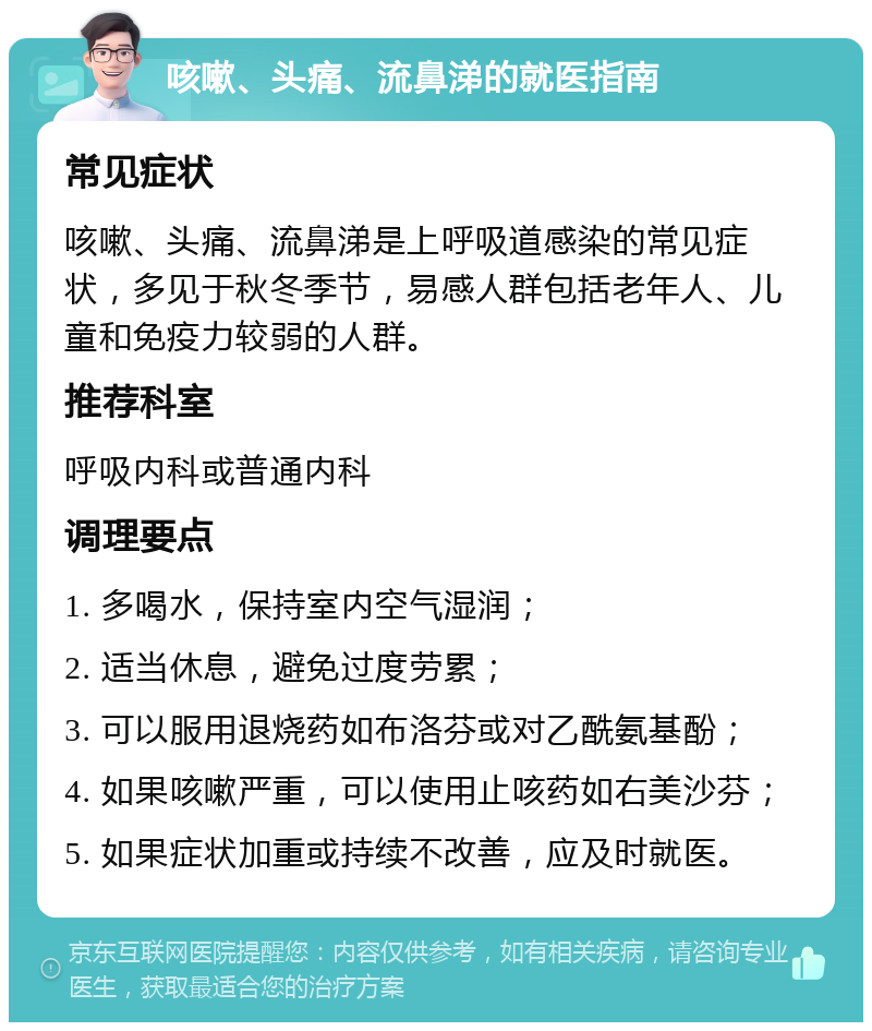 咳嗽、头痛、流鼻涕的就医指南 常见症状 咳嗽、头痛、流鼻涕是上呼吸道感染的常见症状，多见于秋冬季节，易感人群包括老年人、儿童和免疫力较弱的人群。 推荐科室 呼吸内科或普通内科 调理要点 1. 多喝水，保持室内空气湿润； 2. 适当休息，避免过度劳累； 3. 可以服用退烧药如布洛芬或对乙酰氨基酚； 4. 如果咳嗽严重，可以使用止咳药如右美沙芬； 5. 如果症状加重或持续不改善，应及时就医。