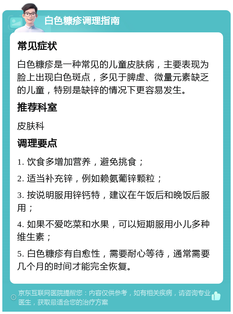 白色糠疹调理指南 常见症状 白色糠疹是一种常见的儿童皮肤病，主要表现为脸上出现白色斑点，多见于脾虚、微量元素缺乏的儿童，特别是缺锌的情况下更容易发生。 推荐科室 皮肤科 调理要点 1. 饮食多增加营养，避免挑食； 2. 适当补充锌，例如赖氨葡锌颗粒； 3. 按说明服用锌钙特，建议在午饭后和晚饭后服用； 4. 如果不爱吃菜和水果，可以短期服用小儿多种维生素； 5. 白色糠疹有自愈性，需要耐心等待，通常需要几个月的时间才能完全恢复。