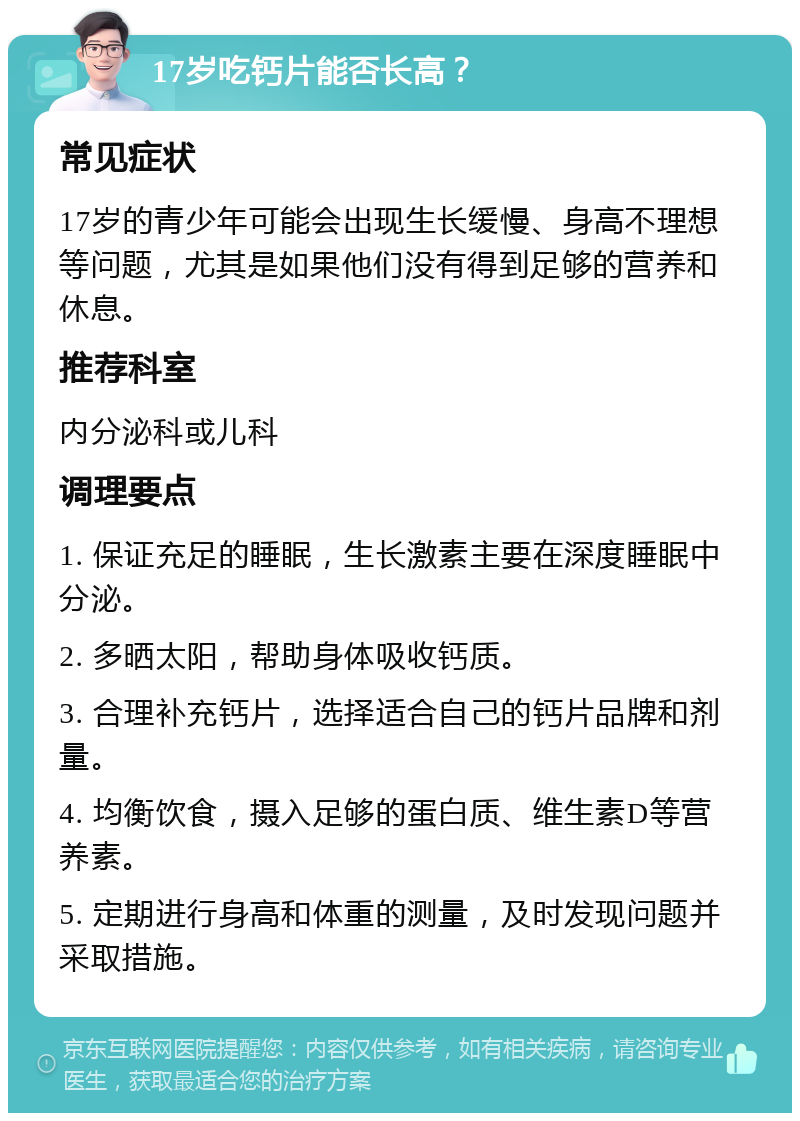 17岁吃钙片能否长高？ 常见症状 17岁的青少年可能会出现生长缓慢、身高不理想等问题，尤其是如果他们没有得到足够的营养和休息。 推荐科室 内分泌科或儿科 调理要点 1. 保证充足的睡眠，生长激素主要在深度睡眠中分泌。 2. 多晒太阳，帮助身体吸收钙质。 3. 合理补充钙片，选择适合自己的钙片品牌和剂量。 4. 均衡饮食，摄入足够的蛋白质、维生素D等营养素。 5. 定期进行身高和体重的测量，及时发现问题并采取措施。